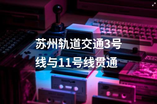 苏州轨道交通3号线与11号线贯通-第1张-游戏信息-四季网