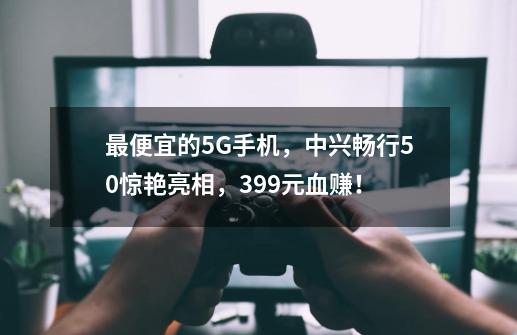 最便宜的5G手机，中兴畅行50惊艳亮相，399元血赚！-第1张-游戏信息-四季网