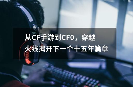 从CF手游到CF0，穿越火线揭开下一个十五年篇章-第1张-游戏信息-四季网