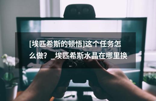 [埃匹希斯的顿悟]这个任务怎么做？_埃匹希斯水晶在哪里换-第1张-游戏信息-四季网