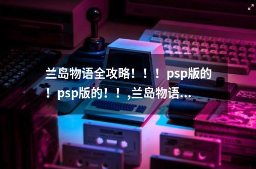 兰岛物语全攻略！！！psp版的！psp版的！！,兰岛物语复刻版攻略-第1张-游戏信息-四季网