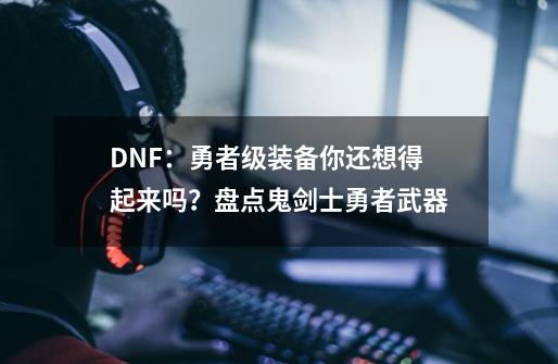 DNF：勇者级装备你还想得起来吗？盘点鬼剑士勇者武器-第1张-游戏信息-四季网