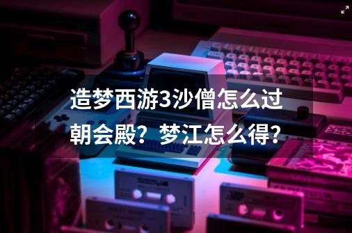 造梦西游3沙僧怎么过朝会殿？梦江怎么得？-第1张-游戏信息-四季网