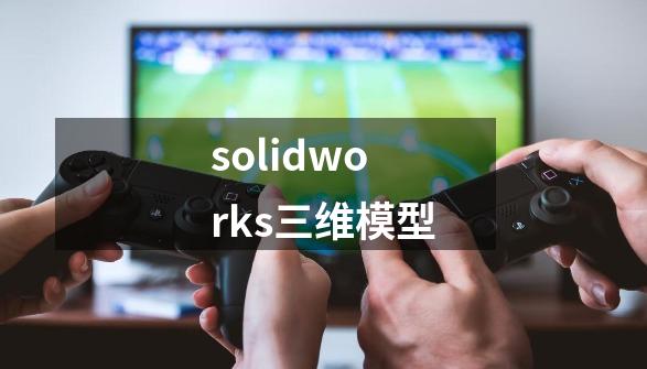 solidworks三维模型-第1张-游戏信息-四季网