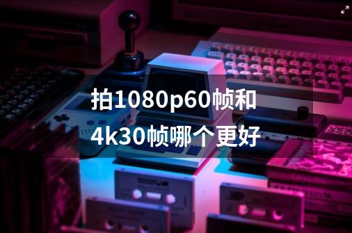 拍1080p60帧和4k30帧哪个更好-第1张-游戏信息-四季网