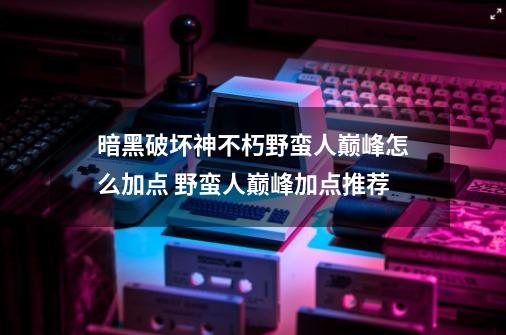 暗黑破坏神不朽野蛮人巅峰怎么加点 野蛮人巅峰加点推荐-第1张-游戏信息-四季网