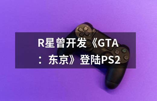 R星曾开发《GTA：东京》登陆PS2-第1张-游戏信息-四季网