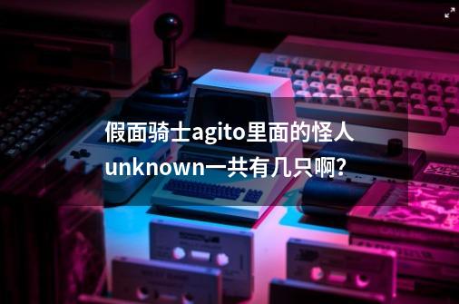 假面骑士agito里面的怪人unknown一共有几只啊？-第1张-游戏信息-四季网