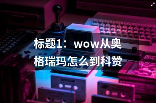 标题1：wow从奥格瑞玛怎么到科赞-第1张-游戏信息-四季网