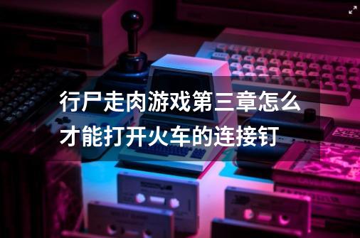 行尸走肉游戏第三章怎么才能打开火车的连接钉-第1张-游戏信息-四季网