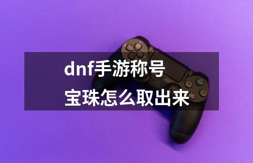 dnf手游称号宝珠怎么取出来-第1张-游戏信息-四季网