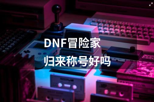 DNF冒险家归来称号好吗-第1张-游戏信息-四季网