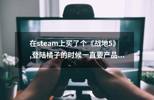 在steam上买了个《战地5》,登陆橘子的时候一直要产品代码怎么办？-第1张-游戏信息-四季网