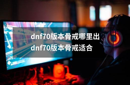 dnf70版本骨戒哪里出dnf70版本骨戒适合-第1张-游戏信息-四季网