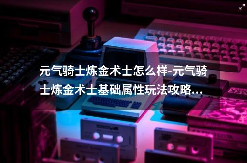 元气骑士炼金术士怎么样-元气骑士炼金术士基础属性玩法攻略介绍,炼金术士怎么打野-第1张-游戏信息-四季网