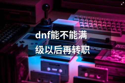 dnf能不能满级以后再转职-第1张-游戏信息-四季网