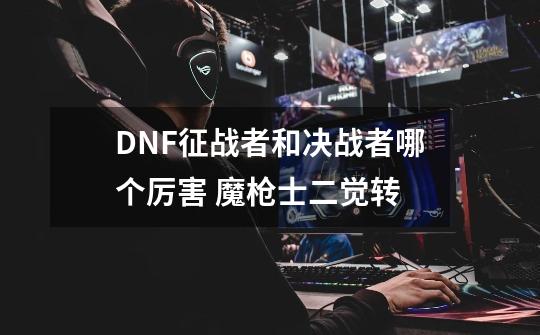 DNF征战者和决战者哪个厉害 魔枪士二觉转-第1张-游戏信息-四季网