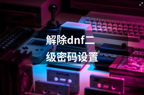 解除dnf二级密码设置-第1张-游戏信息-四季网