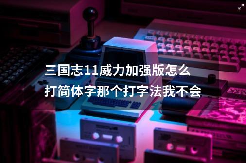 三国志11威力加强版怎么打简体字那个打字法我不会-第1张-游戏信息-四季网