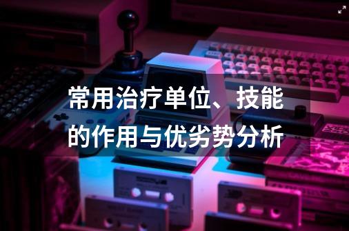 常用治疗单位、技能的作用与优劣势分析-第1张-游戏信息-四季网