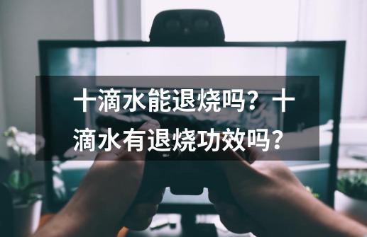 十滴水能退烧吗？十滴水有退烧功效吗？-第1张-游戏信息-四季网