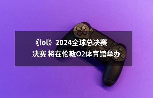 《lol》2024全球总决赛决赛 将在伦敦O2体育馆举办-第1张-游戏信息-四季网