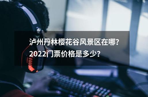 泸州丹林樱花谷风景区在哪？2022门票价格是多少？-第1张-游戏信息-四季网