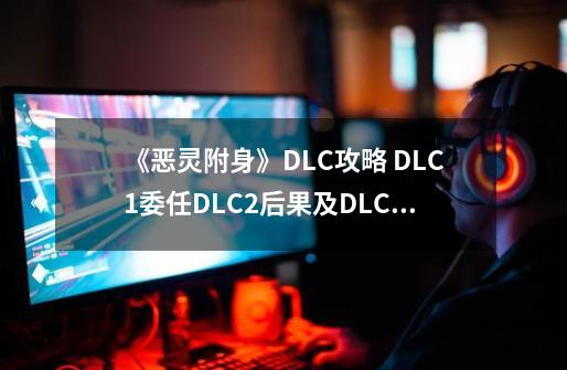 《恶灵附身》DLC攻略 DLC1委任DLC2后果及DLC3箱怪攻略-第1张-游戏信息-四季网