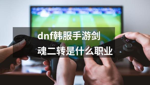 dnf韩服手游剑魂二转是什么职业-第1张-游戏信息-四季网