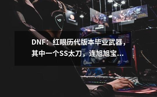 DNF：红眼历代版本毕业武器，其中一个SS太刀，连旭旭宝宝都没有-第1张-游戏信息-四季网