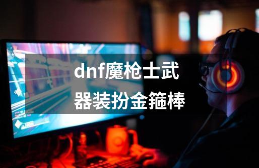 dnf魔枪士武器装扮金箍棒-第1张-游戏信息-四季网