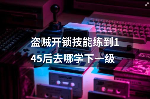 盗贼开锁技能练到145后去哪学下一级-第1张-游戏信息-四季网