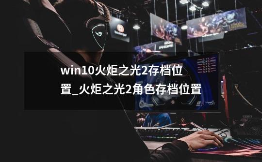 win10火炬之光2存档位置_火炬之光2角色存档位置-第1张-游戏信息-四季网