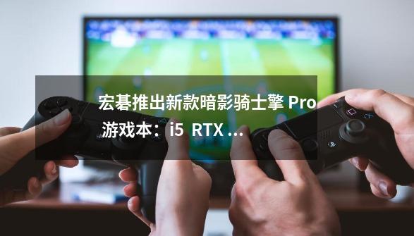 宏碁推出新款暗影骑士擎 Pro 游戏本：i5 + RTX 3060，7499 元-第1张-游戏信息-四季网