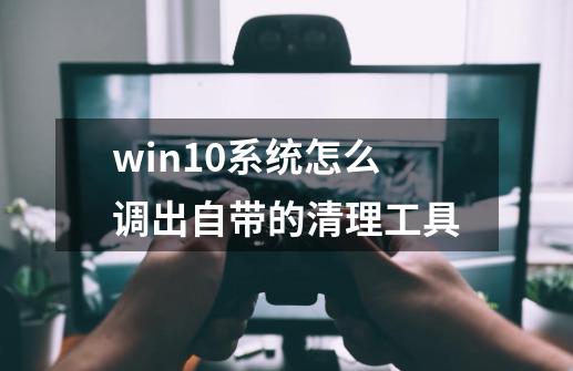 win10系统怎么调出自带的清理工具-第1张-游戏信息-四季网