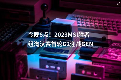 今晚8点！2023MSI胜者组淘汰赛首轮G2迎战GEN-第1张-游戏信息-四季网