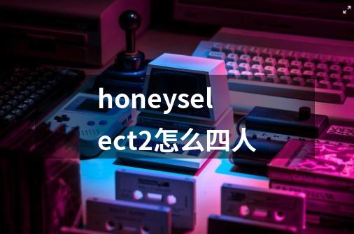 honeyselect2怎么四人-第1张-游戏信息-四季网