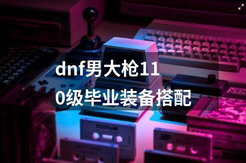 dnf男大枪110级毕业装备搭配-第1张-游戏信息-四季网