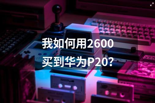 我如何用2600买到华为P20？-第1张-游戏信息-四季网