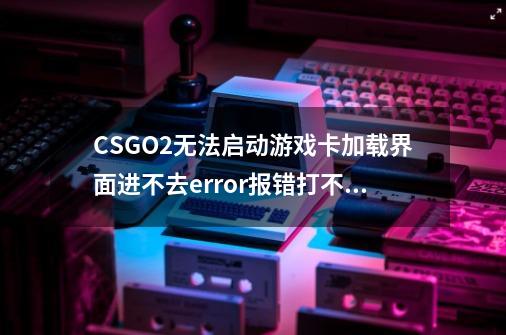 CSGO2无法启动游戏/卡加载界面进不去/error报错打不开解决方法-第1张-游戏信息-四季网