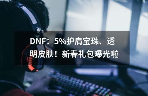 DNF：5%护肩宝珠、透明皮肤！新春礼包曝光啦-第1张-游戏信息-四季网