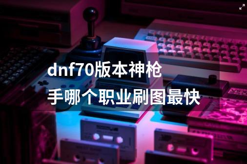 dnf70版本神枪手哪个职业刷图最快-第1张-游戏信息-四季网