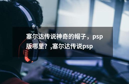 塞尔达传说神奇的帽子，psp版哪里？,塞尔达传说psp-第1张-游戏信息-四季网