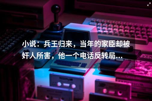 小说：兵王归来，当年的家臣却被奸人所害，他一个电话反转局势-第1张-游戏信息-四季网