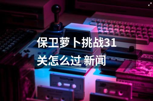 保卫萝卜挑战31关怎么过 新闻-第1张-游戏信息-四季网