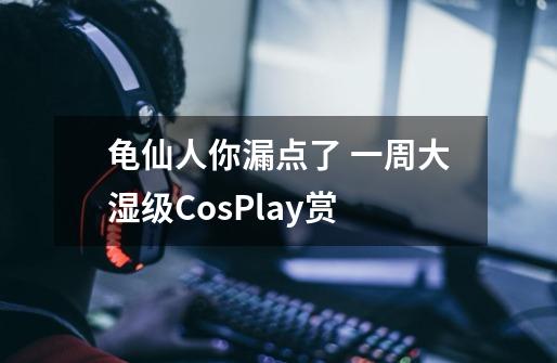 龟仙人你漏点了 一周大湿级CosPlay赏-第1张-游戏信息-四季网