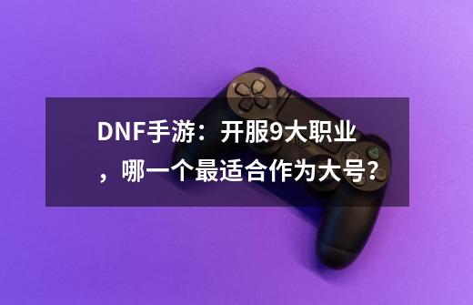 DNF手游：开服9大职业，哪一个最适合作为大号？-第1张-游戏信息-四季网