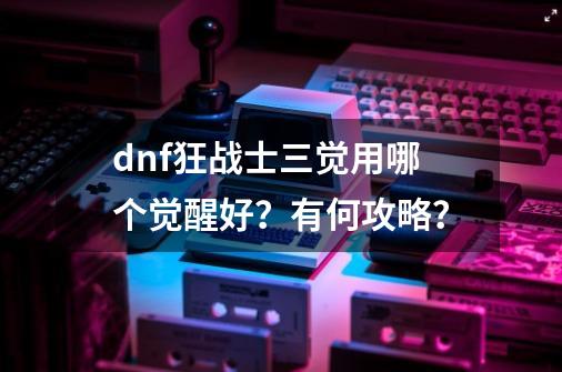 dnf狂战士三觉用哪个觉醒好？有何攻略？-第1张-游戏信息-四季网