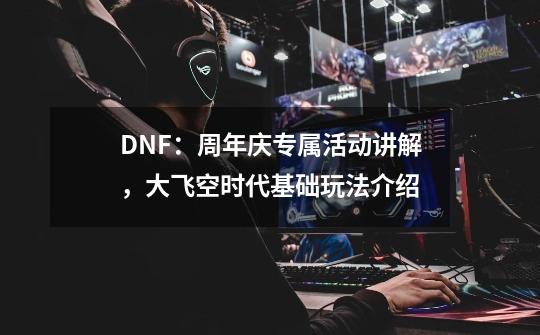 DNF：周年庆专属活动讲解，大飞空时代基础玩法介绍-第1张-游戏信息-四季网