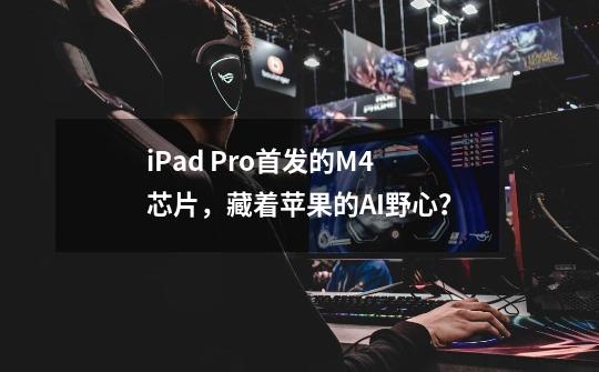 iPad Pro首发的M4芯片，藏着苹果的AI野心？-第1张-游戏信息-四季网